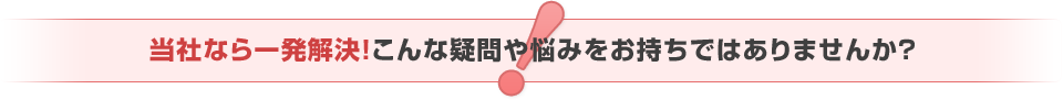   当社なら一発解決！こんな疑問や悩みをお持ちではありませんか？