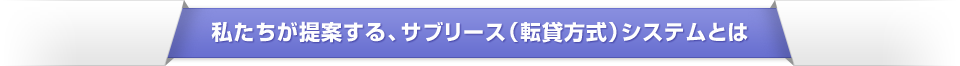 私たちが提案する、サブリース（転貸方式）システムとは