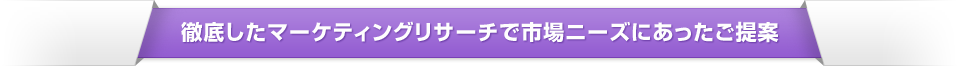    徹底したマーケティングリサーチで市場ニーズにあったご提案
